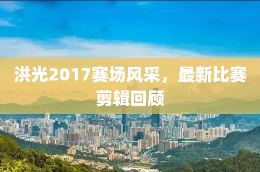 洪光2017赛场风采，最新比赛剪辑回顾