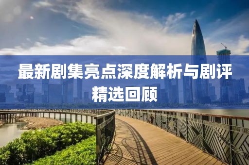 最新剧集亮点深度解析与剧评精选回顾