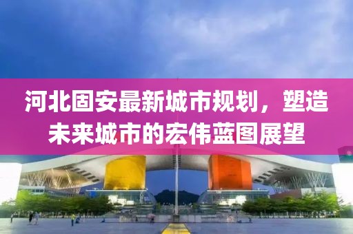 河北固安最新城市规划，塑造未来城市的宏伟蓝图展望