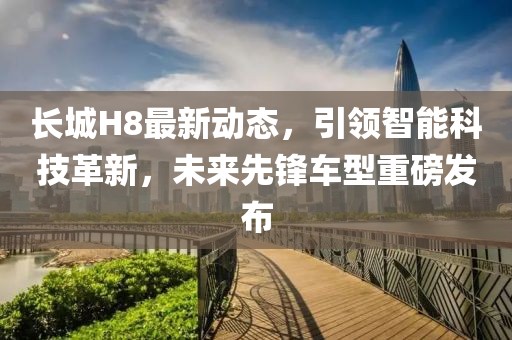 长城H8最新动态，引领智能科技革新，未来先锋车型重磅发布