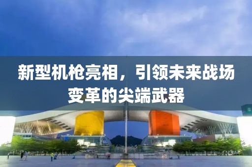 新型机枪亮相，引领未来战场变革的尖端武器