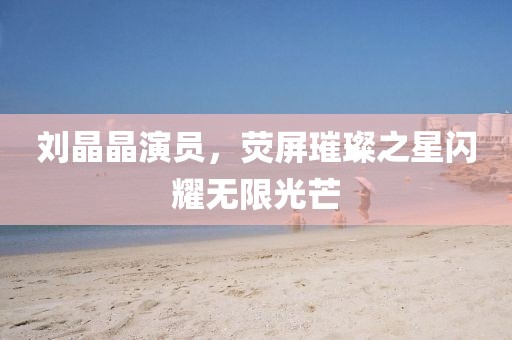 刘晶晶演员，荧屏璀璨之星闪耀无限光芒