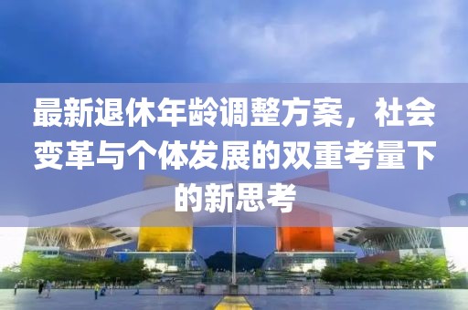 最新退休年龄调整方案，社会变革与个体发展的双重考量下的新思考