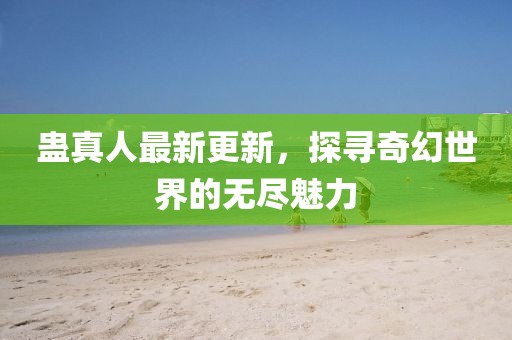 蛊真人最新更新，探寻奇幻世界的无尽魅力