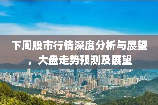 下周股市行情深度分析与展望，大盘走势预测及展望