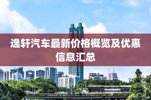逸轩汽车最新价格概览及优惠信息汇总