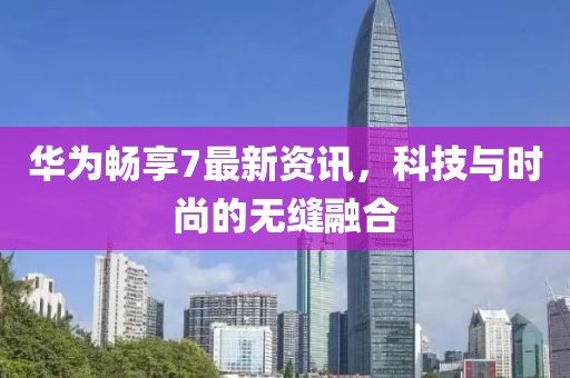 华为畅享7最新资讯，科技与时尚的无缝融合