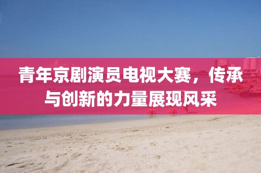 青年京剧演员电视大赛，传承与创新的力量展现风采