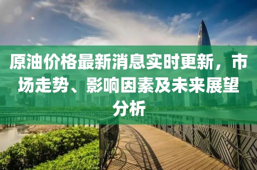 原油价格最新消息实时更新，市场走势、影响因素及未来展望分析