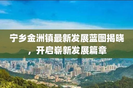 宁乡金洲镇最新发展蓝图揭晓，开启崭新发展篇章