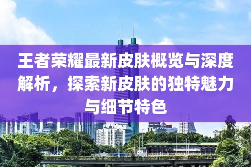 王者荣耀最新皮肤概览与深度解析，探索新皮肤的独特魅力与细节特色