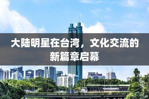 大陆明星在台湾，文化交流的新篇章启幕