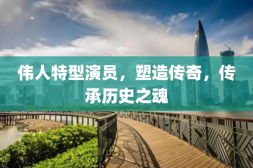 伟人特型演员，塑造传奇，传承历史之魂