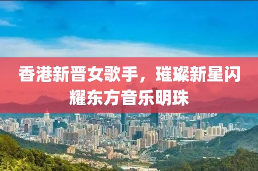 香港新晋女歌手，璀璨新星闪耀东方音乐明珠