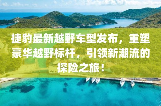 捷豹最新越野车型发布，重塑豪华越野标杆，引领新潮流的探险之旅！