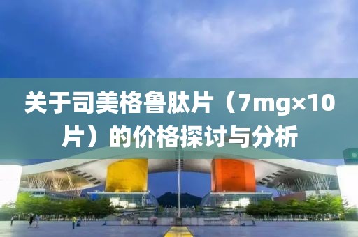 关于司美格鲁肽片（7mg×10片）的价格探讨与分析