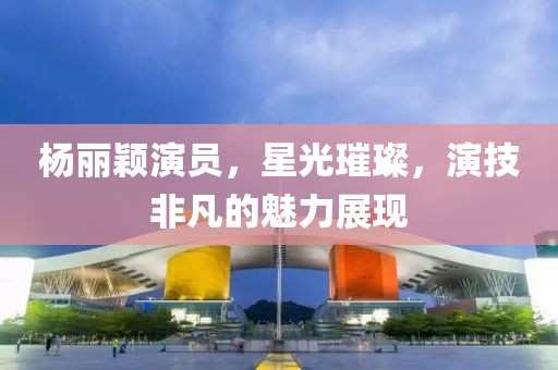 杨丽颖演员，星光璀璨，演技非凡的魅力展现