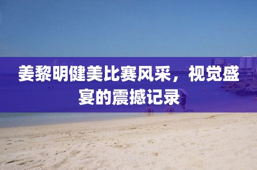 姜黎明健美比赛风采，视觉盛宴的震撼记录