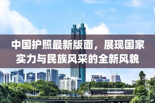 中国护照最新版面，展现国家实力与民族风采的全新风貌