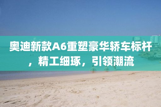 奥迪新款A6重塑豪华轿车标杆，精工细琢，引领潮流