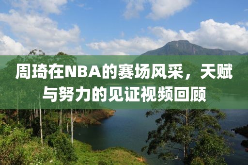周琦在NBA的赛场风采，天赋与努力的见证视频回顾