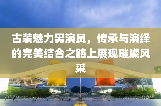 古装魅力男演员，传承与演绎的完美结合之路上展现璀璨风采