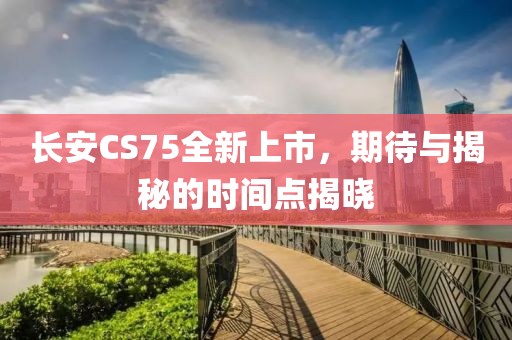 长安CS75全新上市，期待与揭秘的时间点揭晓
