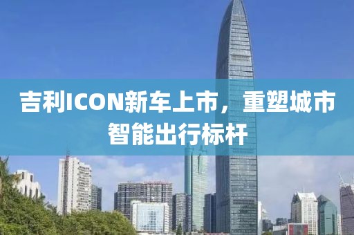 吉利ICON新车上市，重塑城市智能出行标杆