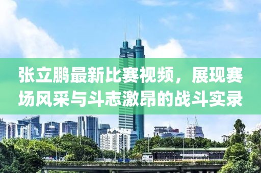 张立鹏最新比赛视频，展现赛场风采与斗志激昂的战斗实录