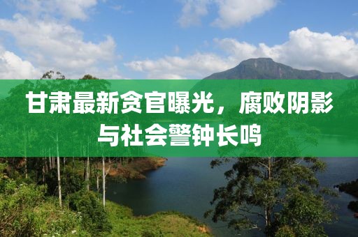 甘肃最新贪官曝光，腐败阴影与社会警钟长鸣