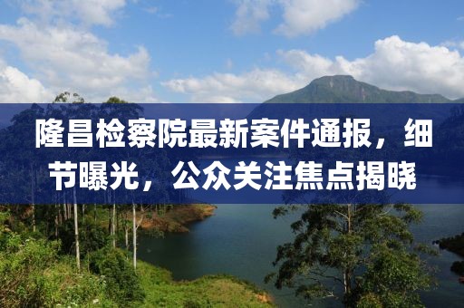 隆昌检察院最新案件通报，细节曝光，公众关注焦点揭晓