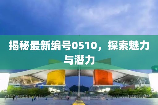 揭秘最新编号0510，探索魅力与潜力