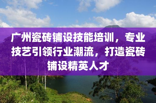 广州瓷砖铺设技能培训，专业技艺引领行业潮流，打造瓷砖铺设精英人才