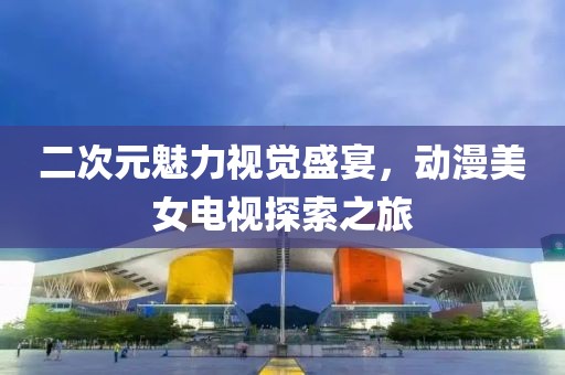 二次元魅力视觉盛宴，动漫美女电视探索之旅