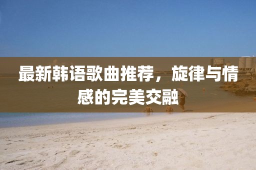 最新韩语歌曲推荐，旋律与情感的完美交融