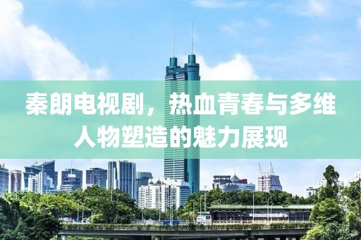 秦朗电视剧，热血青春与多维人物塑造的魅力展现