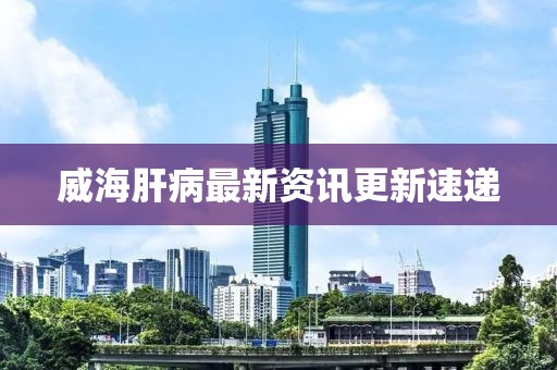 威海肝病最新资讯更新速递
