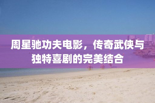 周星驰功夫电影，传奇武侠与独特喜剧的完美结合