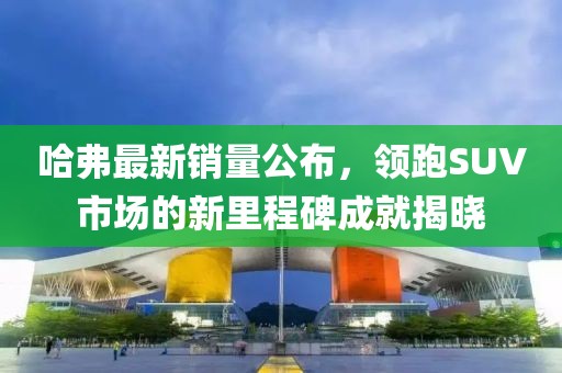 哈弗最新销量公布，领跑SUV市场的新里程碑成就揭晓