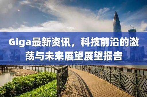 Giga最新资讯，科技前沿的激荡与未来展望展望报告