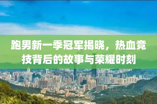 跑男新一季冠军揭晓，热血竞技背后的故事与荣耀时刻