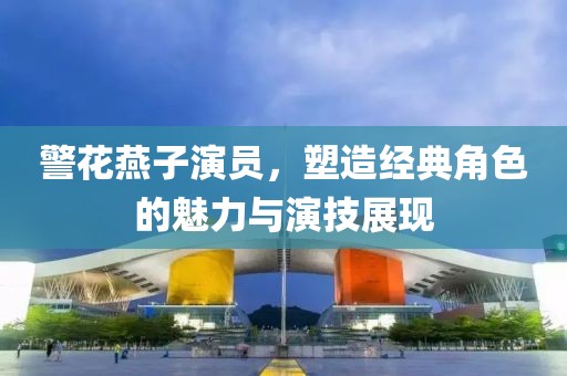 警花燕子演员，塑造经典角色的魅力与演技展现