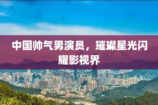 中国帅气男演员，璀璨星光闪耀影视界