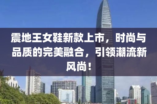 震地王女鞋新款上市，时尚与品质的完美融合，引领潮流新风尚！