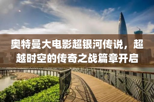 奥特曼大电影超银河传说，超越时空的传奇之战篇章开启