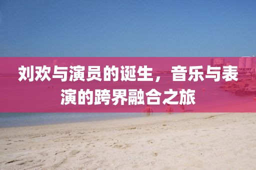 刘欢与演员的诞生，音乐与表演的跨界融合之旅