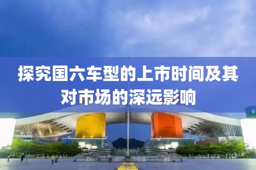 探究国六车型的上市时间及其对市场的深远影响
