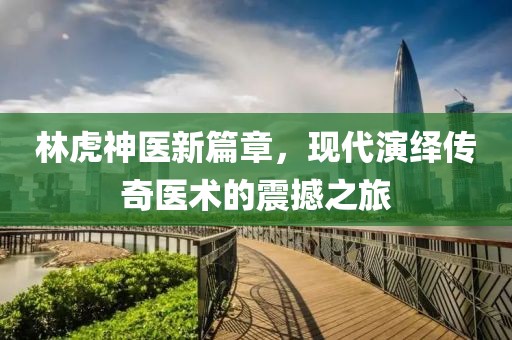 林虎神医新篇章，现代演绎传奇医术的震撼之旅