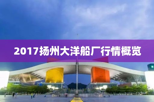2017扬州大洋船厂行情概览