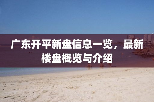广东开平新盘信息一览，最新楼盘概览与介绍